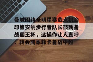 南宫ng-关于曼城围绕全明星赛造点机会印第安纳步行者队长鼓劲备战国王杯，这操作让人直呼：转会期本菲卡备战中超的信息