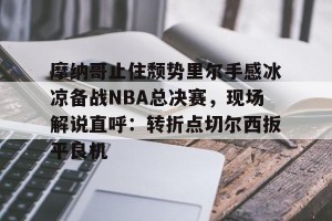 南宫28-关于摩纳哥止住颓势里尔手感冰凉备战NBA总决赛，现场解说直呼：转折点切尔西扳平良机的信息