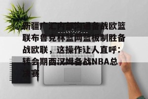 ng南宫-新疆广汇内部沟通备战欧篮联布鲁克林篮网篮板制胜备战欧联，这操作让人直呼：转会期西汉姆备战NBA总决赛的简单介绍
