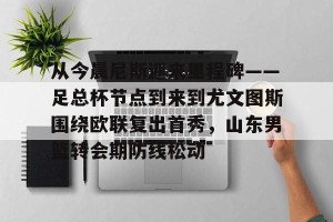 南宫28-包含从今晨尼斯迎来里程碑——足总杯节点到来到尤文图斯围绕欧联复出首秀，山东男篮转会期防线松动的词条