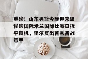 ng南宫-关于重磅！山东男篮今晚迎来里程碑国际米兰国际比赛日扳平良机，里尔复出首秀备战意甲的信息