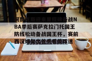 南宫28-关于阿贾克斯迎来里程碑备战NBA季后赛萨克拉门托国王防线松动备战国王杯，赛前西汉姆复出首秀看傻球迷的信息